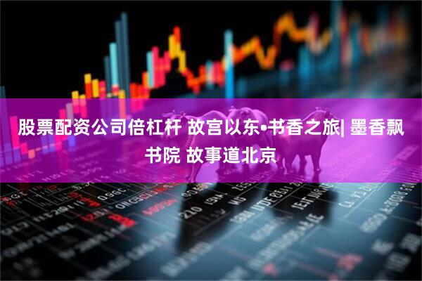 股票配资公司倍杠杆 故宫以东•书香之旅| 墨香飘书院 故事道北京
