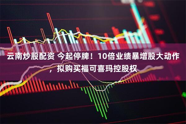 云南炒股配资 今起停牌！10倍业绩暴增股大动作，拟购买福可喜玛控股权