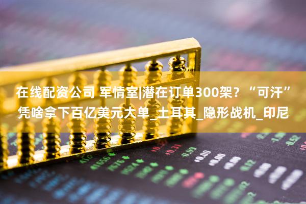 在线配资公司 军情室|潜在订单300架？“可汗”凭啥拿下百亿美元大单_土耳其_隐形战机_印尼