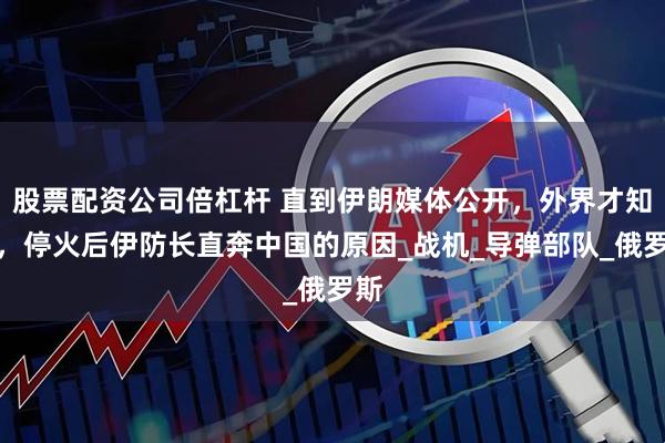 股票配资公司倍杠杆 直到伊朗媒体公开，外界才知道，停火后伊防长直奔中国的原因_战机_导弹部队_俄罗斯
