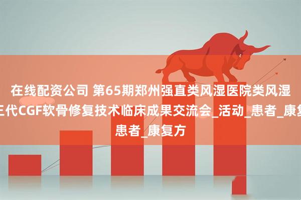 在线配资公司 第65期郑州强直类风湿医院类风湿第三代CGF软骨修复技术临床成果交流会_活动_患者_康复方