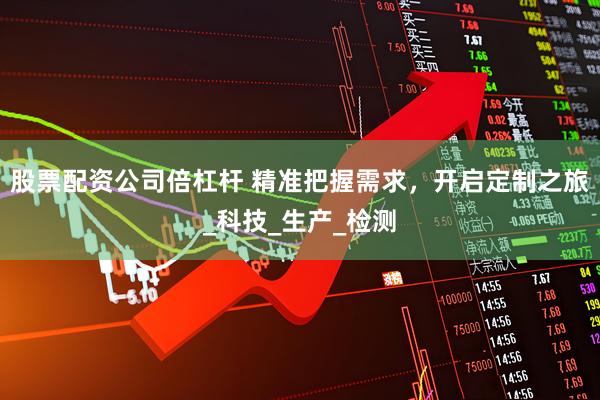 股票配资公司倍杠杆 精准把握需求，开启定制之旅_科技_生产_检测