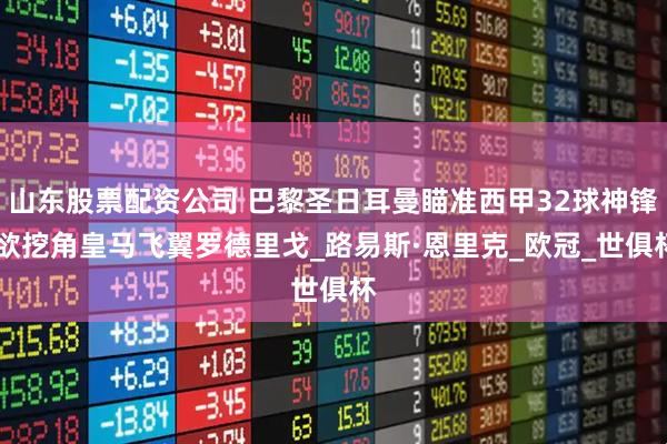 山东股票配资公司 巴黎圣日耳曼瞄准西甲32球神锋 欲挖角皇马飞翼罗德里戈_路易斯·恩里克_欧冠_世俱杯