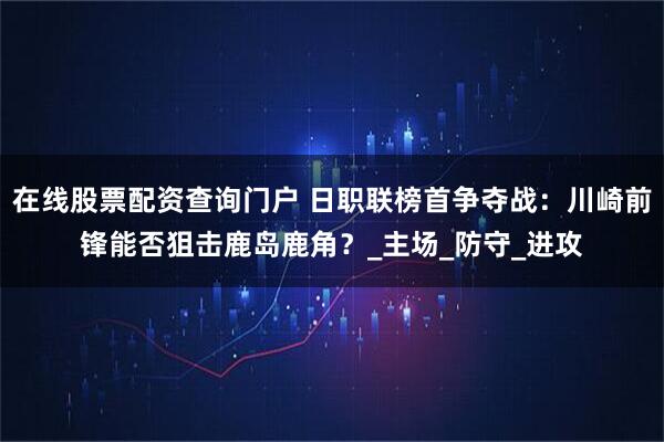 在线股票配资查询门户 日职联榜首争夺战：川崎前锋能否狙击鹿岛鹿角？_主场_防守_进攻