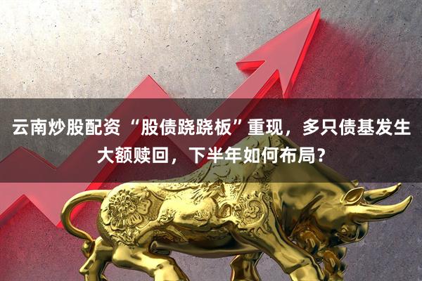 云南炒股配资 “股债跷跷板”重现，多只债基发生大额赎回，下半年如何布局？