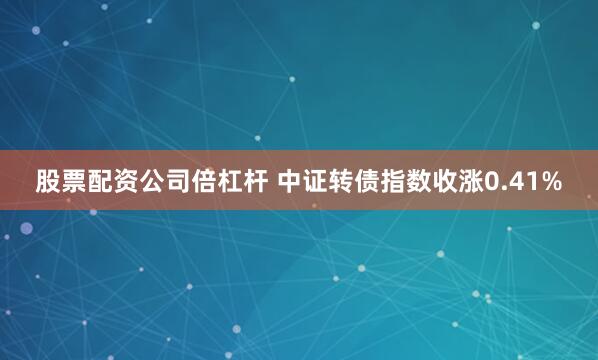 股票配资公司倍杠杆 中证转债指数收涨0.41%