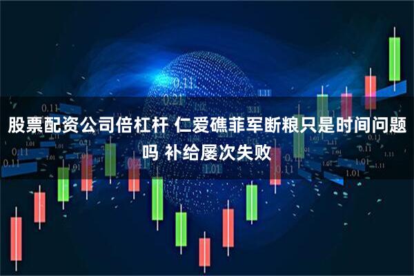 股票配资公司倍杠杆 仁爱礁菲军断粮只是时间问题吗 补给屡次失败