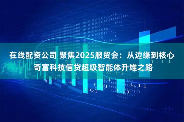 在线配资公司 聚焦2025服贸会：从边缘到核心 奇富科技信贷超级智能体升维之路