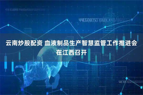 云南炒股配资 血液制品生产智慧监管工作推进会在江西召开