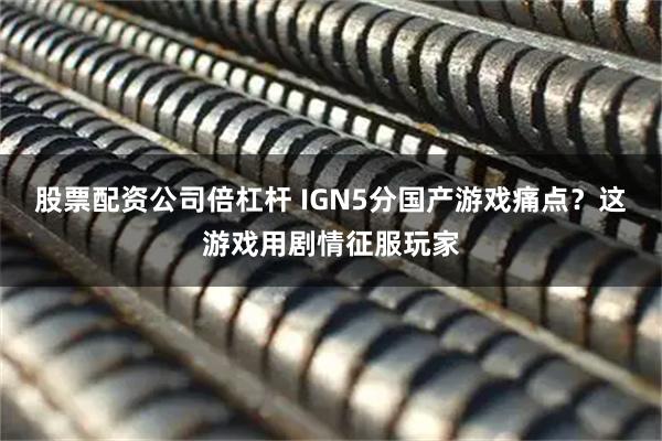 股票配资公司倍杠杆 IGN5分国产游戏痛点？这游戏用剧情征服玩家