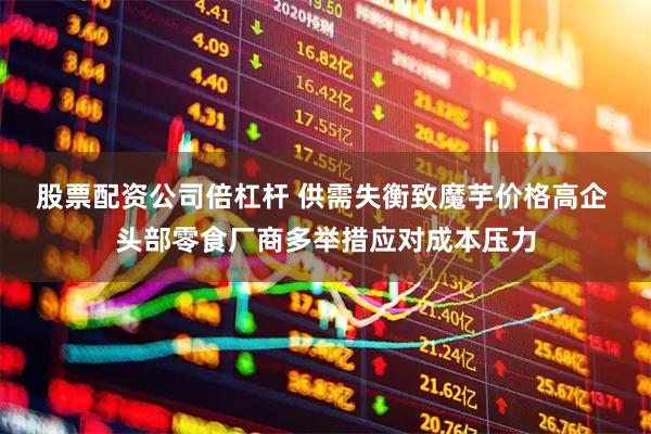 股票配资公司倍杠杆 供需失衡致魔芋价格高企 头部零食厂商多举措应对成本压力