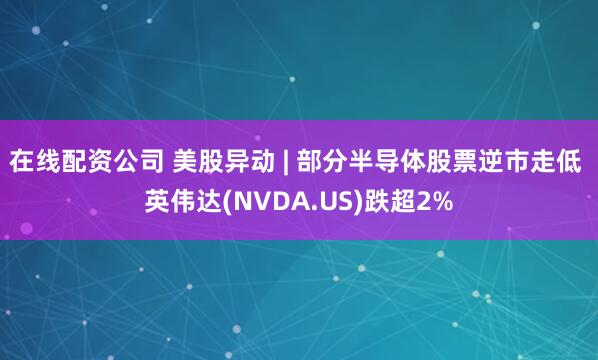 在线配资公司 美股异动 | 部分半导体股票逆市走低 英伟达(NVDA.US)跌超2%