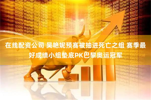 在线配资公司 吴艳妮预赛被抽进死亡之组 赛季最好成绩小组垫底PK巴黎奥运冠军
