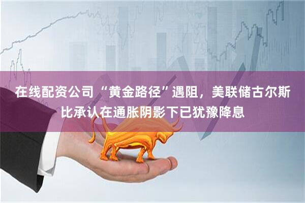 在线配资公司 “黄金路径”遇阻，美联储古尔斯比承认在通胀阴影下已犹豫降息