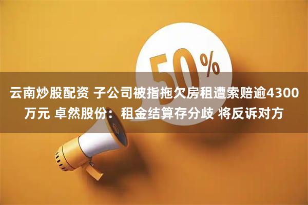 云南炒股配资 子公司被指拖欠房租遭索赔逾4300万元 卓然股份：租金结算存分歧 将反诉对方