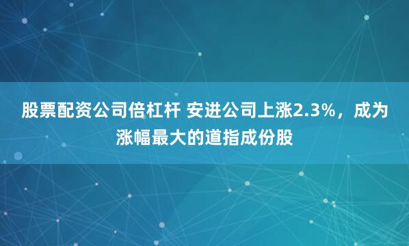 股票配资公司倍杠杆 安进公司上涨2.3%，成为涨幅最大的道指成份股