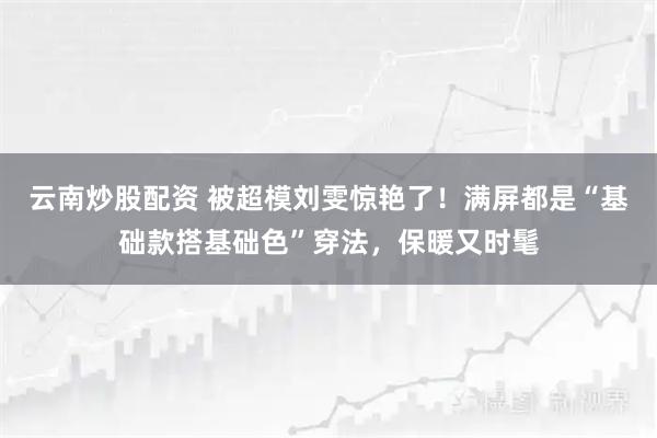 云南炒股配资 被超模刘雯惊艳了！满屏都是“基础款搭基础色”穿法，保暖又时髦