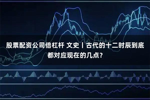 股票配资公司倍杠杆 文史丨古代的十二时辰到底都对应现在的几点？