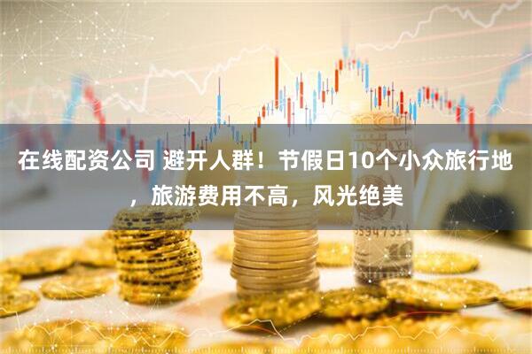 在线配资公司 避开人群！节假日10个小众旅行地，旅游费用不高，风光绝美