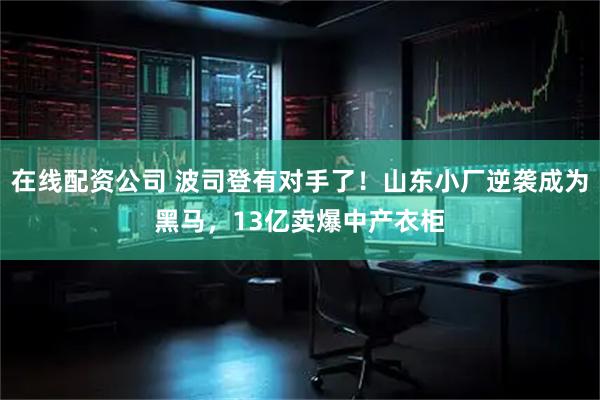 在线配资公司 波司登有对手了！山东小厂逆袭成为黑马，13亿卖爆中产衣柜