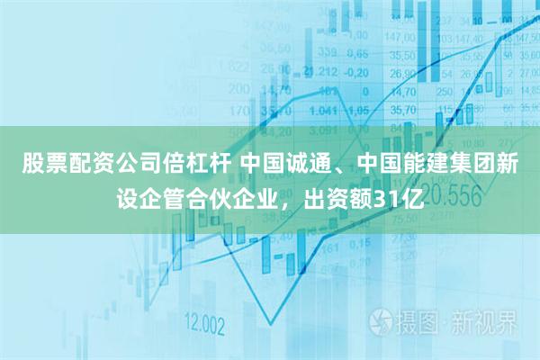 股票配资公司倍杠杆 中国诚通、中国能建集团新设企管合伙企业，出资额31亿