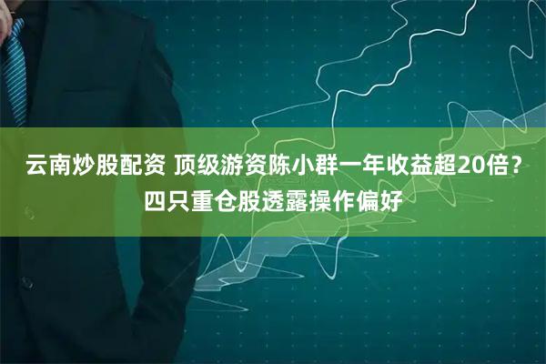 云南炒股配资 顶级游资陈小群一年收益超20倍？四只重仓股透露操作偏好