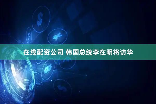 在线配资公司 韩国总统李在明将访华