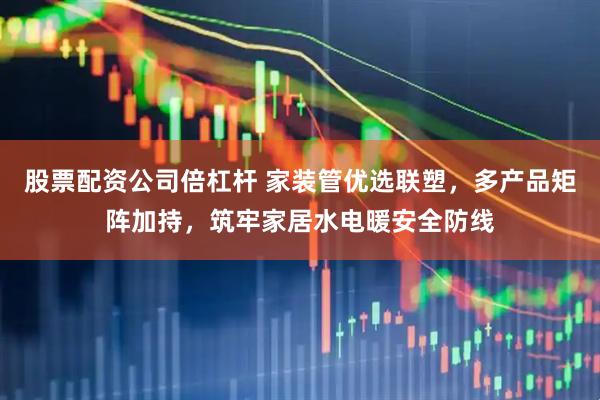 股票配资公司倍杠杆 家装管优选联塑，多产品矩阵加持，筑牢家居水电暖安全防线