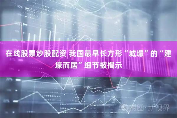 在线股票炒股配资 我国最早长方形“城壕”的“建壕而居”细节被揭示