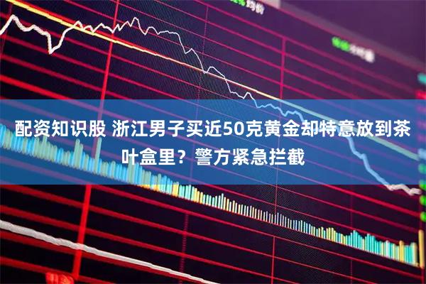 配资知识股 浙江男子买近50克黄金却特意放到茶叶盒里？警方紧急拦截