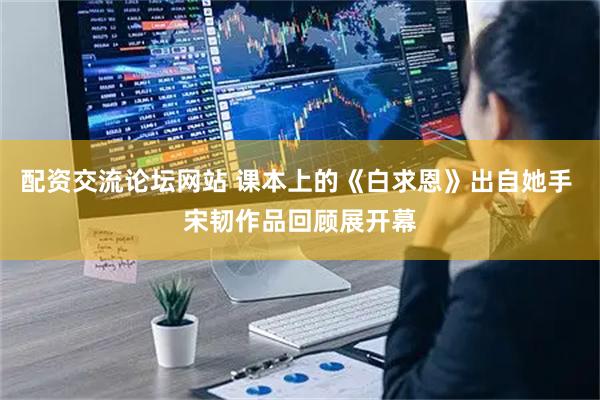 配资交流论坛网站 课本上的《白求恩》出自她手 宋韧作品回顾展开幕