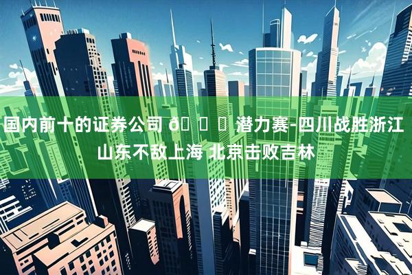 国内前十的证券公司 🏀潜力赛-四川战胜浙江 山东不敌上海 北京击败吉林