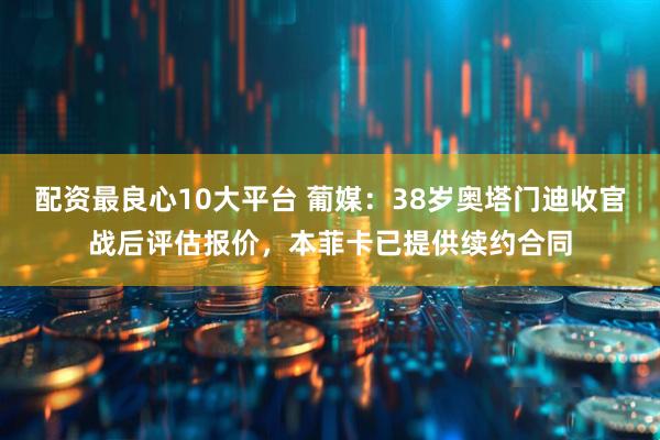 配资最良心10大平台 葡媒：38岁奥塔门迪收官战后评估报价，本菲卡已提供续约合同