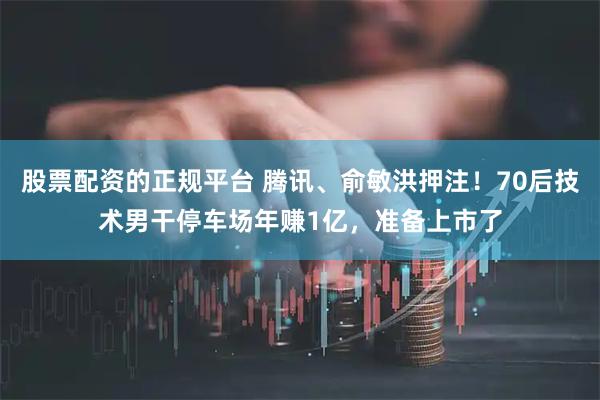 股票配资的正规平台 腾讯、俞敏洪押注！70后技术男干停车场年赚1亿，准备上市了