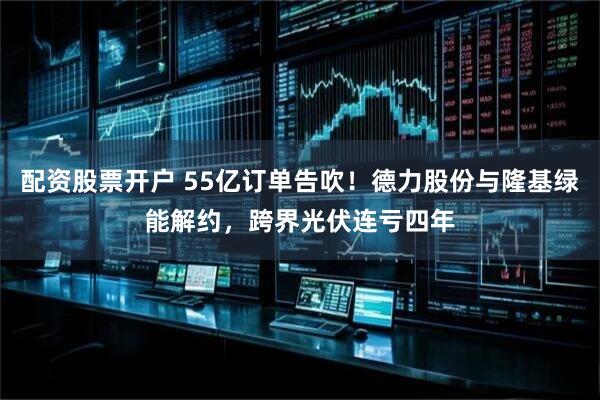 配资股票开户 55亿订单告吹！德力股份与隆基绿能解约，跨界光伏连亏四年
