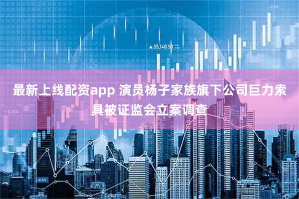最新上线配资app 演员杨子家族旗下公司巨力索具被证监会立案调查
