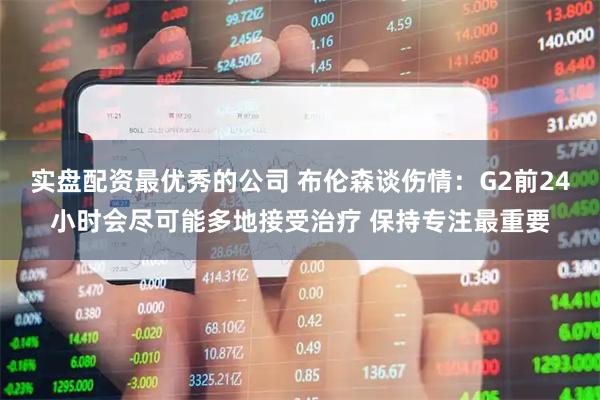 实盘配资最优秀的公司 布伦森谈伤情：G2前24小时会尽可能多地接受治疗 保持专注最重要